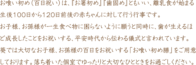 お喰い初め（百日祝い）は「お箸初め」「歯固め」ともいい、離乳食が始まる生後100日から120日前後の赤ちゃんに対して行う行事です。お子様、お孫様が一生食べ物に困らないようにと願うと同時に、歯が生えるほど成長したことをお祝いする、平安時代から伝わる儀式と言われています。葵では大切なお子様、お孫様の百日をお祝いする「お食い初め膳」をご用意しております。落ち着いた個室でゆったりと大切なひとときをお過ごしください。